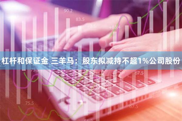 杠杆和保证金 三羊马：股东拟减持不超1%公司股份