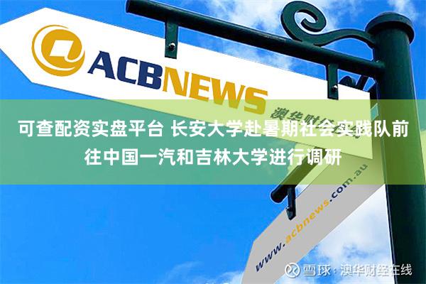 可查配资实盘平台 长安大学赴暑期社会实践队前往中国一汽和吉林大学进行调研