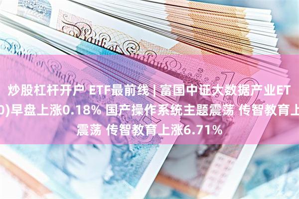 炒股杠杆开户 ETF最前线 | 富国中证大数据产业ETF(515400)早盘上涨0.18% 国产操作系统主题震荡 传智教育上涨6.71%