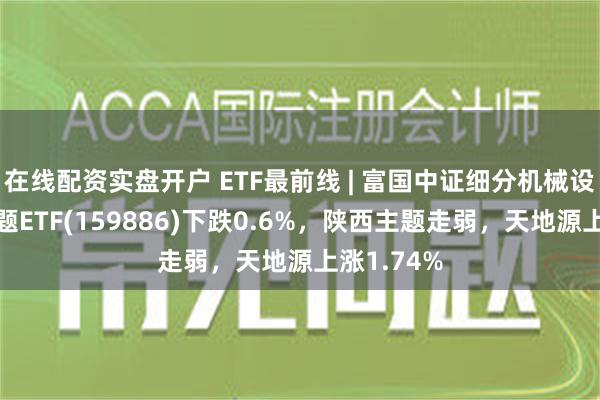 在线配资实盘开户 ETF最前线 | 富国中证细分机械设备产业主题ETF(159886)下跌0.6%，陕西主题走弱，天地源上涨1.74%