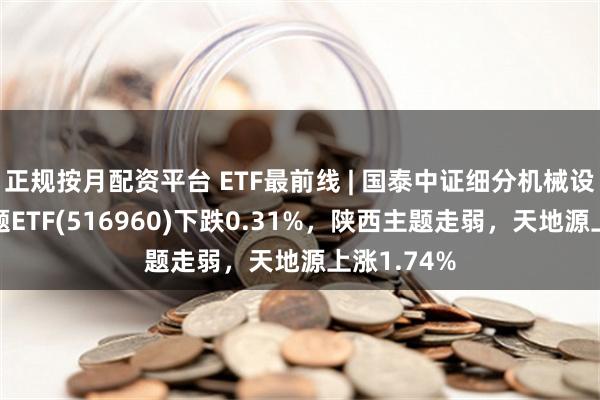 正规按月配资平台 ETF最前线 | 国泰中证细分机械设备产业主题ETF(516960)下跌0.31%，陕西主题走弱，天地源上涨1.74%