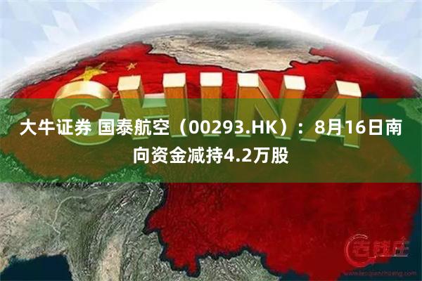 大牛证券 国泰航空（00293.HK）：8月16日南向资金减持4.2万股