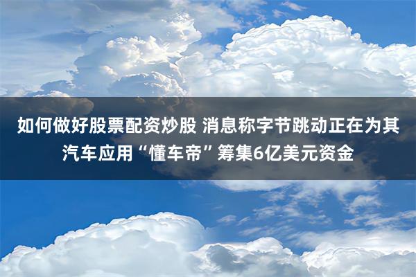 如何做好股票配资炒股 消息称字节跳动正在为其汽车应用“懂车帝”筹集6亿美元资金