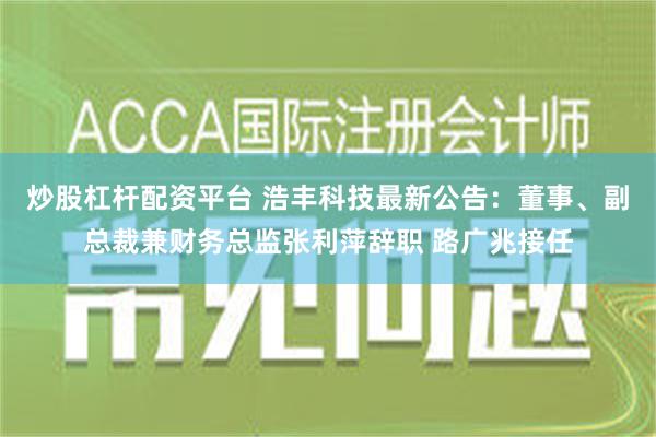 炒股杠杆配资平台 浩丰科技最新公告：董事、副总裁兼财务总监张利萍辞职 路广兆接任