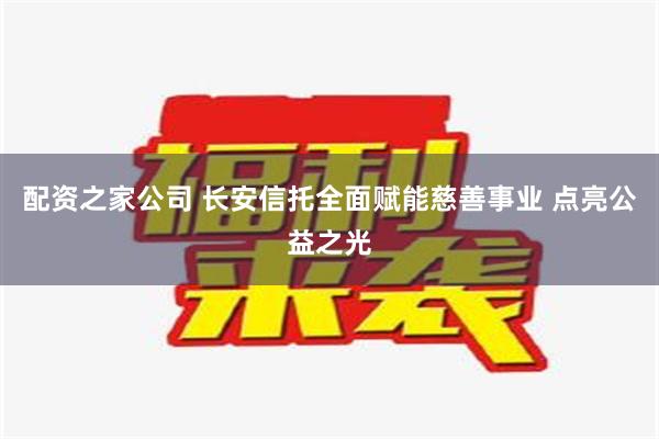 配资之家公司 长安信托全面赋能慈善事业 点亮公益之光