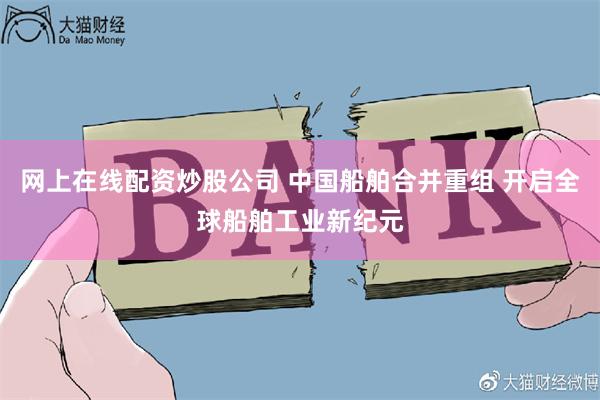 网上在线配资炒股公司 中国船舶合并重组 开启全球船舶工业新纪元