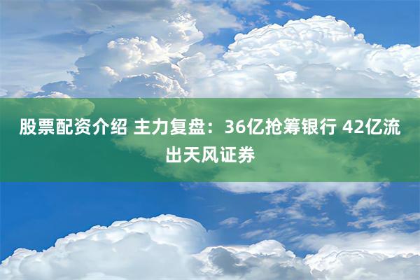 股票配资介绍 主力复盘：36亿抢筹银行 42亿流出天风证券