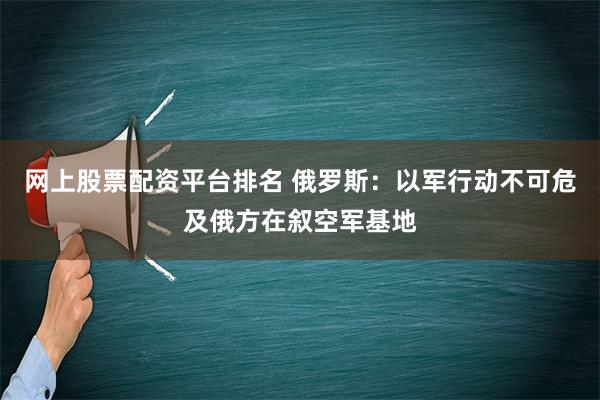 网上股票配资平台排名 俄罗斯：以军行动不可危及俄方在叙空军基地