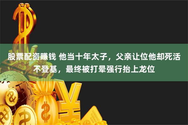 股票配资赚钱 他当十年太子，父亲让位他却死活不登基，最终被打晕强行抬上龙位