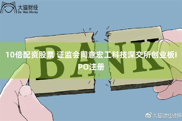 10倍配资股票 证监会同意宏工科技深交所创业板IPO注册