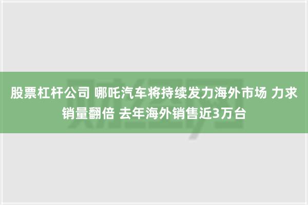 股票杠杆公司 哪吒汽车将持续发力海外市场 力求销量翻倍 去年海外销售近3万台